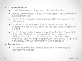 • Contrast enema
 a definitive way to diagnose a distal obstruction
 Always use a water-soluble contrast agent because of the
risk of perforation
 Contrast enemas are contraindicated in the presence of
perforation
 Consider carefully the clinical risks and benefits before
undertaking this evaluation in the unstable and/or acutely
ill infant
 Contrast enema findings are important for the differential
diagnosis of intestinal abnormalities because distal
obstructions, such as meconium plug, small left colon
syndrome, and Hirschsprung disease, may cause symptoms
in the baby without fulminant systemic collapse
 Rectal biopsy
 This procedure is the criterion standard for diagnosing
Hirschsprung disease
8/22/2019 38
 