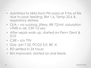 • Admitted to NNU from PN ward at 9 hrs of life
due to poor feeding, BM 1.6, Temp 35.6 &
respiratory distress
• O/A – no sucking, jittery, RR 72/mt, saturation
>94% in air, CRT <2 sec
• After sepsis work up, started on Pen+ Gent &
D10
• CXR – s/o TTN
• Gas –pH 7.35, PCO2 5.9, BE -4
• RD settled in 24 hours
• BM improved, started on oral feeds
8/22/2019 4
 