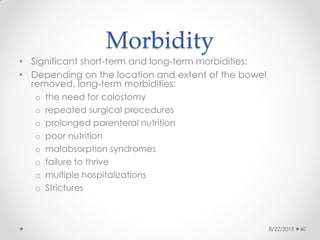 Morbidity
• Significant short-term and long-term morbidities:
• Depending on the location and extent of the bowel
removed, long-term morbidities:
o the need for colostomy
o repeated surgical procedures
o prolonged parenteral nutrition
o poor nutrition
o malabsorption syndromes
o failure to thrive
o multiple hospitalizations
o Strictures
8/22/2019 40
 