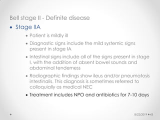 Bell stage II - Definite disease
 Stage IIA
 Patient is mildly ill
 Diagnostic signs include the mild systemic signs
present in stage IA
 Intestinal signs include all of the signs present in stage
I, with the addition of absent bowel sounds and
abdominal tenderness
 Radiographic findings show ileus and/or pneumatosis
intestinalis. This diagnosis is sometimes referred to
colloquially as medical NEC
 Treatment includes NPO and antibiotics for 7-10 days
8/22/2019 43
 