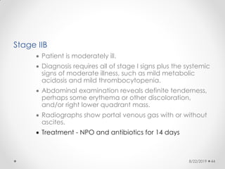 Stage IIB
 Patient is moderately ill.
 Diagnosis requires all of stage I signs plus the systemic
signs of moderate illness, such as mild metabolic
acidosis and mild thrombocytopenia.
 Abdominal examination reveals definite tenderness,
perhaps some erythema or other discoloration,
and/or right lower quadrant mass.
 Radiographs show portal venous gas with or without
ascites.
 Treatment - NPO and antibiotics for 14 days
8/22/2019 44
 
