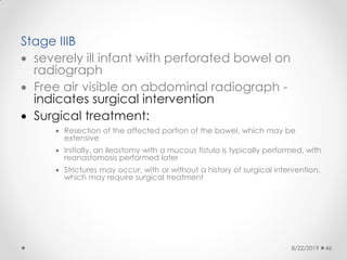 Stage IIIB
 severely ill infant with perforated bowel on
radiograph
 Free air visible on abdominal radiograph -
indicates surgical intervention
 Surgical treatment:
 Resection of the affected portion of the bowel, which may be
extensive
 Initially, an ileostomy with a mucous fistula is typically performed, with
reanastomosis performed later
 Strictures may occur, with or without a history of surgical intervention,
which may require surgical treatment
8/22/2019 46
 