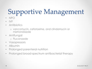 Supportive Management
• NPO
• IVF
• Antibiotics
o vancomycin, cefotaxime, and clindamycin or
metronidazole
• Antifungal
o Fluconazole
• Vasopressors
• Albumin
• Prolonged parenteral nutrition
• Prolonged broad-spectrum antibacterial therapy
8/22/2019 47
 