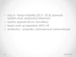 • Day 3 – Temp instability (37.5 – 37.3), brownish
reddish stool, abdominal distension
• Gastric aspirate 20 ml, non-bilious
• Sepsis work up repeated, NPO, IVF
• Antibiotics - ampicillin, cefotaxime & metronidazole
8/22/2019 5
 