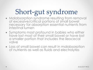 Short-gut syndrome
 Malabsorption syndrome resulting from removal
of excessive/critical portions of small bowel
necessary for absorption essential nutrients from
intestinal lumen
 Symptoms most profound in babies who either
have lost most of their small bowel or have lost
a smaller portion that includes the ileocecal
valve
 Loss of small bowel can result in malabsorption
of nutrients as well as fluids and electrolytes
8/22/2019 50
 