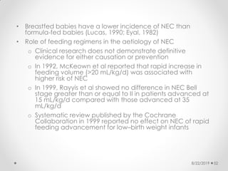 • Breastfed babies have a lower incidence of NEC than
formula-fed babies (Lucas, 1990; Eyal, 1982)
• Role of feeding regimens in the aetiology of NEC
o Clinical research does not demonstrate definitive
evidence for either causation or prevention
o In 1992, McKeown et al reported that rapid increase in
feeding volume (>20 mL/kg/d) was associated with
higher risk of NEC
o In 1999, Rayyis et al showed no difference in NEC Bell
stage greater than or equal to II in patients advanced at
15 mL/kg/d compared with those advanced at 35
mL/kg/d
o Systematic review published by the Cochrane
Collaboration in 1999 reported no effect on NEC of rapid
feeding advancement for low–birth weight infants
8/22/2019 52
 