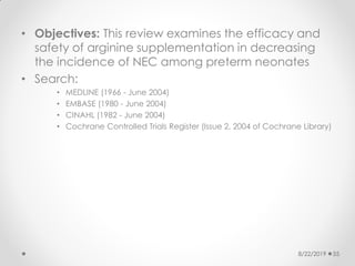 • Objectives: This review examines the efficacy and
safety of arginine supplementation in decreasing
the incidence of NEC among preterm neonates
• Search:
• MEDLINE (1966 - June 2004)
• EMBASE (1980 - June 2004)
• CINAHL (1982 - June 2004)
• Cochrane Controlled Trials Register (Issue 2, 2004 of Cochrane Library)
8/22/2019 55
 
