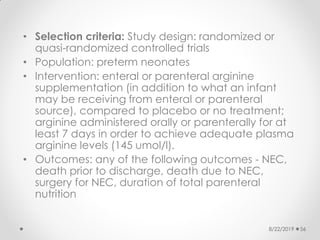 • Selection criteria: Study design: randomized or
quasi-randomized controlled trials
• Population: preterm neonates
• Intervention: enteral or parenteral arginine
supplementation (in addition to what an infant
may be receiving from enteral or parenteral
source), compared to placebo or no treatment;
arginine administered orally or parenterally for at
least 7 days in order to achieve adequate plasma
arginine levels (145 umol/l).
• Outcomes: any of the following outcomes - NEC,
death prior to discharge, death due to NEC,
surgery for NEC, duration of total parenteral
nutrition
8/22/2019 56
 