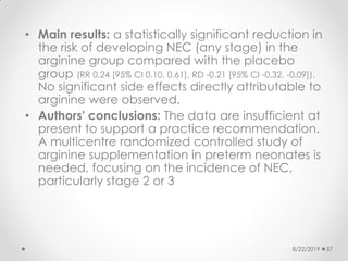 • Main results: a statistically significant reduction in
the risk of developing NEC (any stage) in the
arginine group compared with the placebo
group (RR 0.24 [95% CI 0.10, 0.61], RD -0.21 [95% CI -0.32, -0.09]).
No significant side effects directly attributable to
arginine were observed.
• Authors' conclusions: The data are insufficient at
present to support a practice recommendation.
A multicentre randomized controlled study of
arginine supplementation in preterm neonates is
needed, focusing on the incidence of NEC,
particularly stage 2 or 3
8/22/2019 57
 