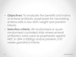 • Objectives: To evaluate the benefits and harms
of enteral antibiotic prophylaxis for necrotizing
enterocolitis in low birth weight and preterm
infants
• Selection criteria: All randomized or quasi-
randomized controlled trials where enteral
antibiotics were used as prophylaxis against
NEC in LBW (<2500g) and/or preterm (<37
weeks gestation) infants
8/22/2019 59
 