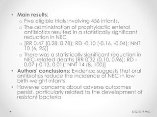 • Main results:
o Five eligible trials involving 456 infants.
o The administration of prophylactic enteral
antibiotics resulted in a statistically significant
reduction in NEC
o [RR 0.47 (0.28, 0.78); RD -0.10 (-0.16, -0.04); NNT
10 (6, 25)]
o There was a statistically significant reduction in
NEC-related deaths [RR 0.32 (0.10, 0.96); RD -
0.07 (-0.13, 0.01); NNT 14 (8, 100)]
• Authors' conclusions: Evidence suggests that oral
antibiotics reduce the incidence of NEC in low
birth weight infants
• However concerns about adverse outcomes
persist, particularly related to the development of
resistant bacteria
8/22/2019 60
 