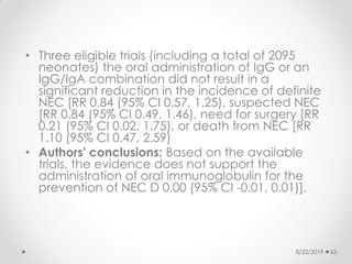 • Three eligible trials (including a total of 2095
neonates) the oral administration of IgG or an
IgG/IgA combination did not result in a
significant reduction in the incidence of definite
NEC [RR 0.84 (95% CI 0.57, 1.25), suspected NEC
[RR 0.84 (95% CI 0.49, 1.46), need for surgery [RR
0.21 (95% CI 0.02, 1.75), or death from NEC [RR
1.10 (95% CI 0.47, 2.59)
• Authors' conclusions: Based on the available
trials, the evidence does not support the
administration of oral immunoglobulin for the
prevention of NEC D 0.00 (95% CI -0.01, 0.01)].
8/22/2019 63
 