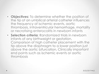 • Objectives: To determine whether the position of
the tip of an umbilical arterial catheter influences
the frequency of ischemic events, aortic
thrombosis, intraventricular hemorrhage, mortality
or necrotising enterocolitis in newborn infants
• Selection criteria: Randomized trials in newborn
infants of any birthweight or gestation.
Comparison of high catheter placement with the
tip above the diaphragm to a lower position just
above the aortic bifurcation. Clinically important
end points such as ischemic events or aortic
thrombosis
8/22/2019 65
 