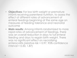 • Objectives: For low birth weight or premature
infants receiving parenteral nutrition, to assess the
effect of different rates of advancement of
enteral feedings beginning at the same age on
measures of feeding tolerance and neonatal
outcome
• Main results: Among infants randomized to more
rapid rates of advancement of feedings, there
was an overall reduction in days to full enteral
feeding and days to regain birth weight. There
was no significant effect on necrotizing
enterocolitis (relative risk = 0.97, 95% confidence
interval = 0.50, 1.87)
8/22/2019 68
 