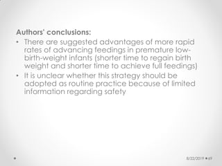 Authors' conclusions:
• There are suggested advantages of more rapid
rates of advancing feedings in premature low-
birth-weight infants (shorter time to regain birth
weight and shorter time to achieve full feedings)
• It is unclear whether this strategy should be
adopted as routine practice because of limited
information regarding safety
8/22/2019 69
 