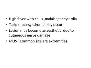 • High fever with chills ,malaise,tachytardia
• Toxic shock syndrome may occur
• Lesion may become anaesthetic due to
cutaneous nerve damage
• MOST Common site are extremities
 