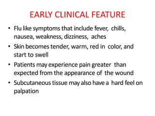 EARLY CLINICAL FEATURE
• Flu like symptoms that include fever, chills,
nausea, weakness, dizziness, aches
• Skinbecomes tender, warm, red in color, and
start to swell
• Patients mayexperience pain greater than
expected from the appearance of the wound
• Subcutaneous tissue mayalso havea hard feel on
palpation
 