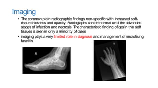 Imaging
• Thecommon plain radiographic findings non-specific with increased soft-
tissue thickness and opacity. Radiographs can be normal until theadvanced
stagesof infection and necrosis. Thecharacteristic finding of gasin the soft
tissues is seenin only aminority ofcases
• imaging plays avery limited role in diagnosis and management ofnecrotising
fasciitis.
 