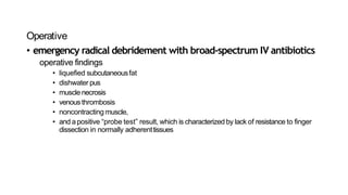 Operative
• emergency radical debridement with broad-spectrum IV antibiotics
operative findings
• liquefied subcutaneousfat
• dishwater pus
• muscle necrosis
• venousthrombosis
• noncontracting muscle,
• and apositive “probe test” result, which is characterized by lack of resistance to finger
dissection in normally adherenttissues
 