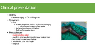 Clinicalpresentation
• History
• recent surgery to GIor biliarytract
• Symptoms
• triad
• sudden progressive pain out of proportion to injury
• from thrombotic occlusion oflarge vessels
• tachycardia not explained byfever
• feeling of impendingdoom
• Physicalexam
• sweet smelling odor
• swelling, edema, discoloration and ecchymosis
• blebs and hemorrhagic bullae
• "dishwater pus"discharge
• crepitus
 