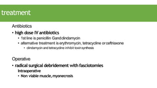 treatment
Antibiotics
• high dose IV antibiotics
• 1st line is penicillin Gandclindamycin
• alternative treatment is erythromycin, tetracycline orceftriaxone
• clindamycin and tetracycline inhibit toxinsynthesis
Operative
• radical surgical debridement withfasciotomies
Intraoperative
• Non viable muscle,myonecrosis
 