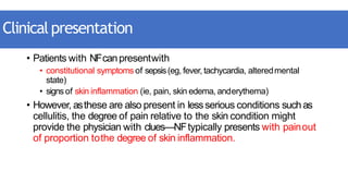 Clinicalpresentation
• Patients with NFcanpresentwith
• constitutional symptoms of sepsis(eg, fever, tachycardia, alteredmental
state)
• signs of skin inflammation (ie, pain, skin edema, anderythema)
• However, asthese are also present in lessserious conditions such as
cellulitis, the degree of pain relative to the skin condition might
provide the physician with clues—NFtypically presents with painout
of proportion tothe degree of skin inflammation.
 