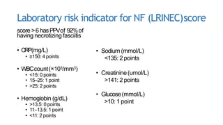 Laboratory risk indicator for NF (LRINEC)score
score >6 hasPPVof 92%of
having necrotizing fasciitis
• CRP(mg/L)
• ≥150: 4 points
• WBCcount(×103/mm3)
• <15: 0 points
• 15–25: 1 point
• >25: 2 points
• Hemoglobin (g/dL)
• >13.5: 0 points
• 11–13.5: 1 point
• <11: 2 points
• Sodium (mmol/L)
<135: 2 points
• Creatinine(umol/L)
>141: 2 points
• Glucose(mmol/L)
>10: 1 point
 