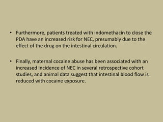 • Furthermore, patients treated with indomethacin to close the
PDA have an increased risk for NEC, presumably due to the
effect of the drug on the intestinal circulation.
• Finally, maternal cocaine abuse has been associated with an
increased incidence of NEC in several retrospective cohort
studies, and animal data suggest that intestinal blood flow is
reduced with cocaine exposure.
 
