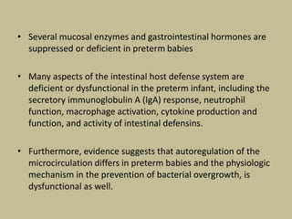 • Several mucosal enzymes and gastrointestinal hormones are
suppressed or deficient in preterm babies
• Many aspects of the intestinal host defense system are
deficient or dysfunctional in the preterm infant, including the
secretory immunoglobulin A (IgA) response, neutrophil
function, macrophage activation, cytokine production and
function, and activity of intestinal defensins.
• Furthermore, evidence suggests that autoregulation of the
microcirculation differs in preterm babies and the physiologic
mechanism in the prevention of bacterial overgrowth, is
dysfunctional as well.
 