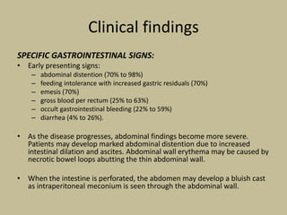 Clinical findings
SPECIFIC GASTROINTESTINAL SIGNS:
• Early presenting signs:
– abdominal distention (70% to 98%)
– feeding intolerance with increased gastric residuals (70%)
– emesis (70%)
– gross blood per rectum (25% to 63%)
– occult gastrointestinal bleeding (22% to 59%)
– diarrhea (4% to 26%).
• As the disease progresses, abdominal findings become more severe.
Patients may develop marked abdominal distention due to increased
intestinal dilation and ascites. Abdominal wall erythema may be caused by
necrotic bowel loops abutting the thin abdominal wall.
• When the intestine is perforated, the abdomen may develop a bluish cast
as intraperitoneal meconium is seen through the abdominal wall.
 