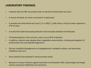 LABORATORY FINDINGS
• A patient who has NEC can present with an abnormal white blood cell count.
• It may be elevated, but more commonly it is depressed.
• A severely low white blood cell count (,1.5 3 109/L [,1,500 cells/cu mm]) has been reported in
37% of cases.
• It results from both decreased production and increased utilization of leukocytes.
• Thrombocytopenia is also common, seen in up to 87% of patients.
• In addition, patients may develop other coagulation abnormalities, including prolongation of
prothrombin time and hypofibrinogenemia.
• Glucose instability (hypoglycemia or hyperglycemia), metabolic acidosis, and electrolyte
imbalance may occur.
• Some patients have elevated C-reactive protein levels.
• Because no unique infectious agents have been incriminated in NEC, bacteriologic and fungal
cultures may prove helpful but not conclusive.
 