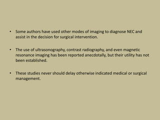 • Some authors have used other modes of imaging to diagnose NEC and
assist in the decision for surgical intervention.
• The use of ultrasonography, contrast radiography, and even magnetic
resonance imaging has been reported anecdotally, but their utility has not
been established.
• These studies never should delay otherwise indicated medical or surgical
management.
 