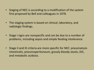 • Staging of NEC is according to a modification of the system
first proposed by Bell and colleagues in 1978.
• The staging system is based on clinical, laboratory, and
radiologic findings.
• Stage I signs are nonspecific and can be due to a number of
problems, including sepsis and simple feeding intolerance.
• Stage II and III criteria are more specific for NEC: pneumatosis
intestinalis, pneumoperitoneum, grossly bloody stools, DIC,
and metabolic acidosis.
 