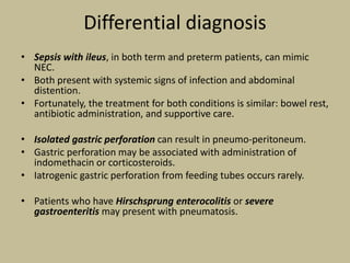 Differential diagnosis
• Sepsis with ileus, in both term and preterm patients, can mimic
NEC.
• Both present with systemic signs of infection and abdominal
distention.
• Fortunately, the treatment for both conditions is similar: bowel rest,
antibiotic administration, and supportive care.
• Isolated gastric perforation can result in pneumo-peritoneum.
• Gastric perforation may be associated with administration of
indomethacin or corticosteroids.
• Iatrogenic gastric perforation from feeding tubes occurs rarely.
• Patients who have Hirschsprung enterocolitis or severe
gastroenteritis may present with pneumatosis.
 