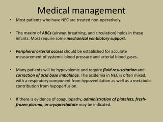 Medical management
• Most patients who have NEC are treated non-operatively.
• The maxim of ABCs (airway, breathing, and circulation) holds in these
infants. Most require some mechanical ventilatory support.
• Peripheral arterial access should be established for accurate
measurement of systemic blood pressure and arterial blood gases.
• Many patients will be hypovolemic and require fluid resuscitation and
correction of acid base imbalance. The acidemia in NEC is often mixed,
with a respiratory component from hypoventilation as well as a metabolic
contribution from hypoperfusion.
• If there is evidence of coagulopathy, administration of platelets, fresh-
frozen plasma, or cryoprecipitate may be indicated.
 