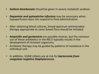 • Sodium bicarbonate should be given in severe metabolic acidosis.
• Dopamine and epinephrine infusions may be necessary when
hypoperfusion does not respond to fluid administration.
• After obtaining blood cultures, broad-spectrum antimicrobial
therapy appropriate to cover bowel flora should be initiated.
• Ampicillin and gentamicin are possible choices, but the common
use of these antibiotics in the NICU typically results in the
development of resistant organisms.
• Antibiotic therapy may be guided by patterns of resistance in the
individual unit.
• In addition, VLBW infants are at risk for bacteremia from
coagulase-negative Staphylococcus.
 