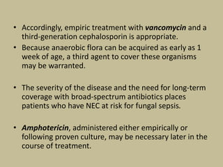 • Accordingly, empiric treatment with vancomycin and a
third-generation cephalosporin is appropriate.
• Because anaerobic flora can be acquired as early as 1
week of age, a third agent to cover these organisms
may be warranted.
• The severity of the disease and the need for long-term
coverage with broad-spectrum antibiotics places
patients who have NEC at risk for fungal sepsis.
• Amphotericin, administered either empirically or
following proven culture, may be necessary later in the
course of treatment.
 