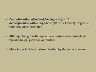 • Discontinuation of enteral feeding and gastric
decompression with a large-bore (10 or 12 French) orogastric
tube should be facilitated.
• Although fraught with imprecision, serial measurements of
the abdominal girth are warranted.
• More important is serial examination by the same examiner.
 