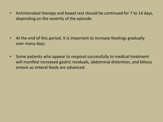 • Antimicrobial therapy and bowel rest should be continued for 7 to 14 days,
depending on the severity of the episode.
• At the end of this period, it is important to increase feedings gradually
over many days.
• Some patients who appear to respond successfully to medical treatment
will manifest increased gastric residuals, abdominal distention, and bilious
emesis as enteral feeds are advanced.
 