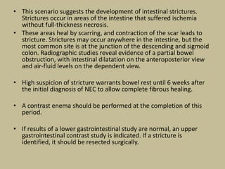 • This scenario suggests the development of intestinal strictures.
Strictures occur in areas of the intestine that suffered ischemia
without full-thickness necrosis.
• These areas heal by scarring, and contraction of the scar leads to
stricture. Strictures may occur anywhere in the intestine, but the
most common site is at the junction of the descending and sigmoid
colon. Radiographic studies reveal evidence of a partial bowel
obstruction, with intestinal dilatation on the anteroposterior view
and air-fluid levels on the dependent view.
• High suspicion of stricture warrants bowel rest until 6 weeks after
the initial diagnosis of NEC to allow complete fibrous healing.
• A contrast enema should be performed at the completion of this
period.
• If results of a lower gastrointestinal study are normal, an upper
gastrointestinal contrast study is indicated. If a stricture is
identified, it should be resected surgically.
 