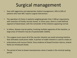 Surgical management
• Even with aggressive and appropriate medical management, 34% to 50% of
patients who have NEC require surgical intervention.
• The operation of choice in patients weighing greater than 1,500 g is laparotomy
with resection of frankly necrotic bowel. In some cases, there is a well-defined
segment of dead bowel, with the remainder of the intestine appearing normal.
• In others, disease may be patchy, involving multiple segments of the intestine, or
large areas of intestine may be of questionable viability.
• The surgeon must resect all of the necrotic intestine yet avoid removing intestine
that ultimately could prove viable. A portion of viable intestine is used to create an
• enterostomy and mucous fistula. Once evidence of bowel function returns, enteral
feeds are introduced slowly.
• The period of time to bowel reanastomosis varies; 6 weeks is the minimal waiting
period.
 