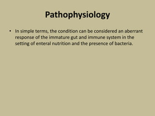 Pathophysiology
• In simple terms, the condition can be considered an aberrant
response of the immature gut and immune system in the
setting of enteral nutrition and the presence of bacteria.
 