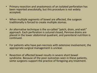 • Primary resection and anastomosis of an isolated perforation has
been reported anecdotally, but this procedure is not widely
accepted.
• When multiple segments of bowel are affected, the surgeon
traditionally is forced to create multiple stomas.
• An alternative technique is the so-called “patch, drain, and wait”
approach. Each perforation is sutured closed, Penrose drains are
placed in the lower abdominal quadrant, and parenteral nutrition is
continued.
• For patients who have pan-necrosis with extensive involvement, the
appropriate surgical management is unclear.
• Resection of affected bowel results in severe short bowel
syndrome. Because of the poor outcomes seen in these patients,
some surgeons support the practice of foregoing any treatment.
 