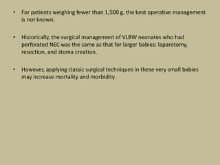• For patients weighing fewer than 1,500 g, the best operative management
is not known.
• Historically, the surgical management of VLBW neonates who had
perforated NEC was the same as that for larger babies: laparotomy,
resection, and stoma creation.
• However, applying classic surgical techniques in these very small babies
may increase mortality and morbidity.
 