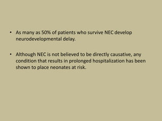 • As many as 50% of patients who survive NEC develop
neurodevelopmental delay.
• Although NEC is not believed to be directly causative, any
condition that results in prolonged hospitalization has been
shown to place neonates at risk.
 