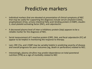 Predictive markers
• Individual markers that are elevated at presentation of clinical symptoms of NEC
that may be useful for supporting the diagnosis include serum amyloid A (SAA),
anaphylatoxin (C5a), urinary intestinal fatty acid–binding protein (I-FABP), claudin-
3, stool platelet-activating factor (PAF), and calprotectin.
• A decreased plasma level of inter-a-inhibitory protein (IaIp) appears to be a
reliable marker for the diagnosis of NEC.
• Serial measurement of C-reactive protein (CRP), SAA, and fecal calprotectin (FC) all
appear to be helpful in monitoring the response to therapy.
• Last, CRP, C5a, and I-FABP may be variably helpful in predicting severity of disease
and overall prognosis for poor outcomes (eg, death or perforation) related to NEC.
• Interestingly, plasma citrulline may predict dependence on total parenteral
nutrition (TPN) as a sign of morbidity related to NEC
 
