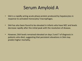Serum Amyloid A
• SAA is a rapidly acting acute-phase protein produced by hepatocytes in
response to activated monocytes/ macrophages.
• SAA has also been found to be elevated in infants who have NEC and levels
decrease rapidly after the initial peak with the resolution of disease.
• However, SAA levels remained elevated on days 3 and 7 of diagnosis in
patients who died, suggesting that persistent elevations in SAA may
predict higher mortality.
 