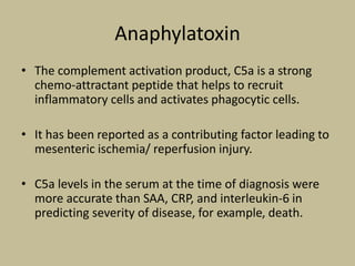 Anaphylatoxin
• The complement activation product, C5a is a strong
chemo-attractant peptide that helps to recruit
inflammatory cells and activates phagocytic cells.
• It has been reported as a contributing factor leading to
mesenteric ischemia/ reperfusion injury.
• C5a levels in the serum at the time of diagnosis were
more accurate than SAA, CRP, and interleukin-6 in
predicting severity of disease, for example, death.
 
