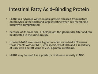 Intestinal Fatty Acid–Binding Protein
• I-FABP is a cytosolic water-soluble protein released from mature
enterocytes in the small and large intestine when cell membrane
integrity is compromised.
• Because of its small size, I-FABP passes the glomerular filter and can
be detected in the urine quickly.
• Urinary I-FABP levels were higher in infants who had NEC versus
those infants without NEC, with specificity of 90% and a sensitivity
of 93% with a cutoff value of 2.20 pg/nmol creatinine.
• I-FABP may be useful as a predictor of disease severity in NEC.
 