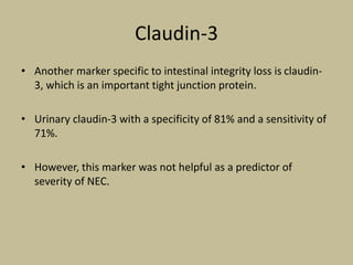 Claudin-3
• Another marker specific to intestinal integrity loss is claudin-
3, which is an important tight junction protein.
• Urinary claudin-3 with a specificity of 81% and a sensitivity of
71%.
• However, this marker was not helpful as a predictor of
severity of NEC.
 